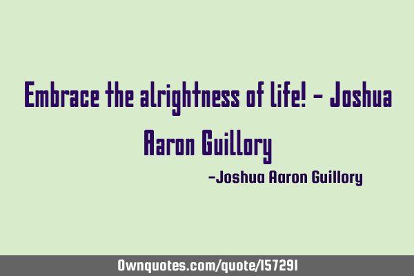 Embrace the alrightness of life! - Joshua Aaron G