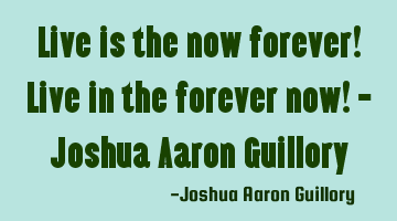 Live is the now forever! Live in the forever now! - Joshua Aaron Guillory