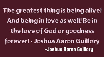 The greatest thing is being alive! And being in love as well! Be in the love of God or goodness