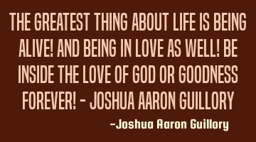 The greatest thing about life is being alive! And being in love as well! Be inside the love of God
