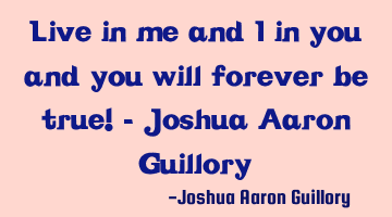 Live in me and I in you and you will forever be true! - Joshua Aaron Guillory