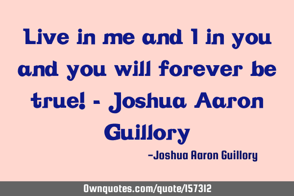 Live in me and I in you and you will forever be true! - Joshua Aaron G