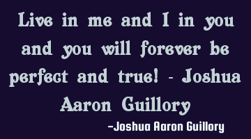 Live in me and I in you and you will forever be perfect and true! - Joshua Aaron Guillory