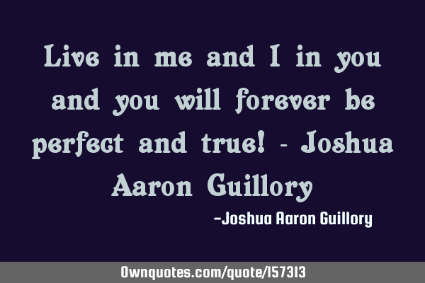 Live in me and I in you and you will forever be perfect and true! - Joshua Aaron G