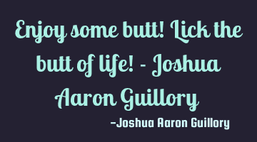 Enjoy some butt! Lick the butt of life! - Joshua Aaron Guillory