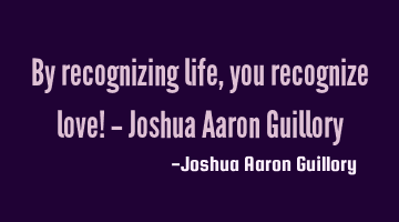 By recognizing life, you recognize love! - Joshua Aaron Guillory