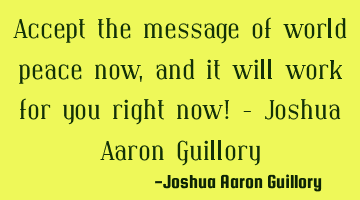 Accept the message of world peace now, and it will work for you right now! - Joshua Aaron Guillory