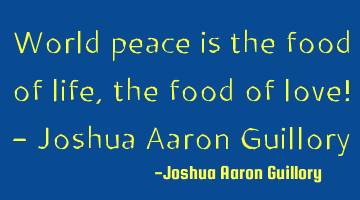 World peace is the food of life, the food of love! - Joshua Aaron Guillory