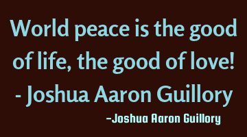 World peace is the good of life, the good of love! - Joshua Aaron Guillory