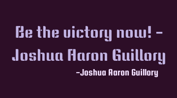 Be the victory now! - Joshua Aaron Guillory