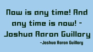 Now is any time! And any time is now! - Joshua Aaron Guillory