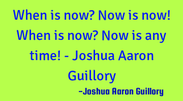 When is now? Now is now! When is now? Now is any time! - Joshua Aaron Guillory