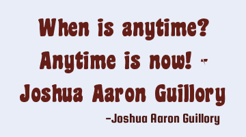 When is anytime? Anytime is now! - Joshua Aaron Guillory