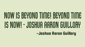 Now is beyond time! Beyond time is now! - Joshua Aaron Guillory