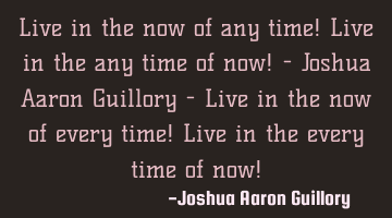 Live in the now of any time! Live in the any time of now! - Joshua Aaron Guillory - Live in the now