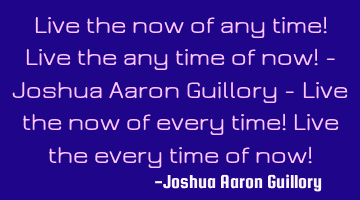 Live the now of any time! Live the any time of now! - Joshua Aaron Guillory - Live the now of every