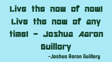 Live the now of now! Live the now of any time! - Joshua Aaron Guillory