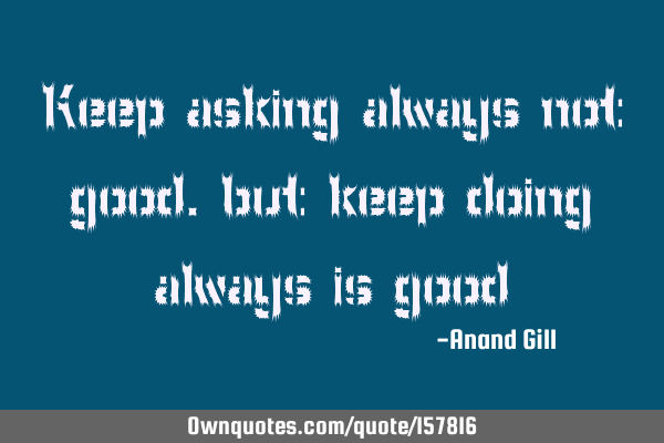 Keep asking always not good.
but keep doing always is