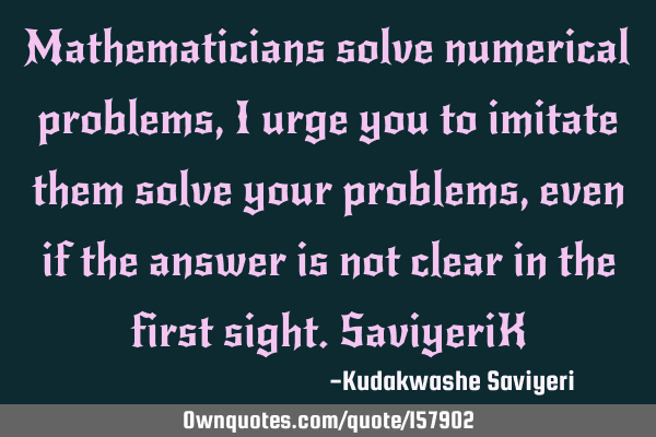 Mathematicians solve numerical problems, I urge you to imitate them solve your problems, even if