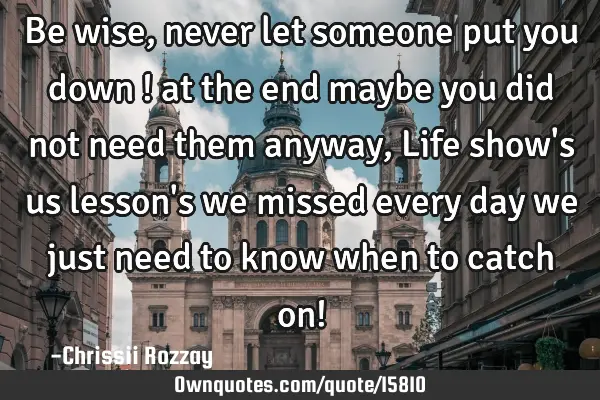 Be wise , never let someone put you down ! at the end maybe you did not need them anyway , Life