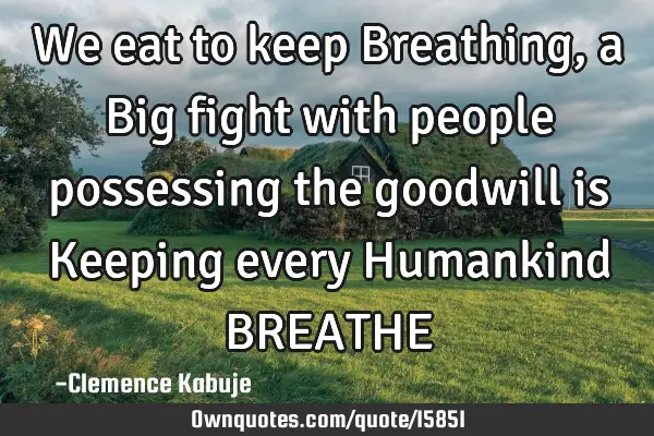 We eat to keep Breathing, a Big fight with people possessing the goodwill is Keeping every H
