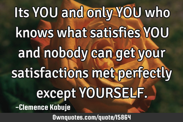 Its YOU and only YOU who knows what satisfies YOU and nobody can get your satisfactions met