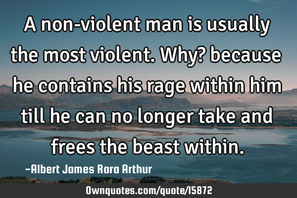 A non-violent man is usually the most violent. Why? because he contains his rage within him till he
