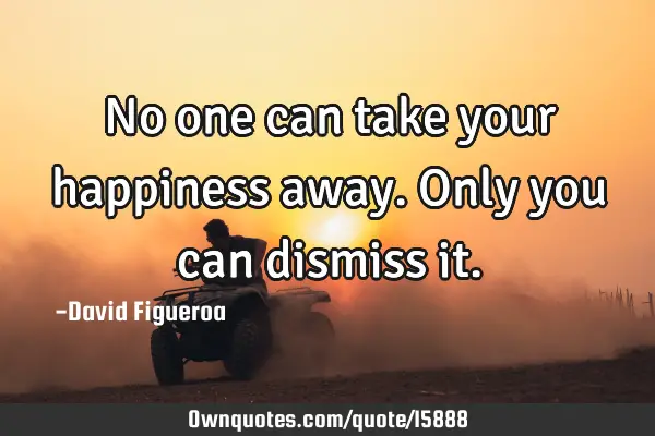No one can take your happiness away. Only you can dismiss