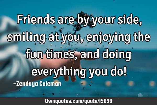 Friends are by your side, smiling at you, enjoying the fun times, and doing everything you do!