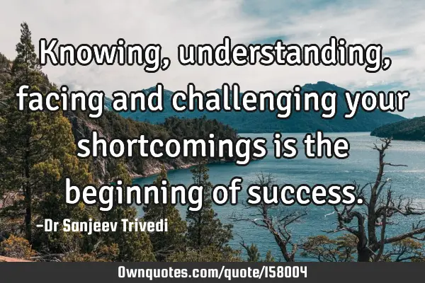 Knowing, understanding, facing and challenging your shortcomings is the beginning of