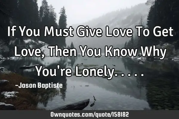 If You Must Give Love To Get Love, Then You Know Why You