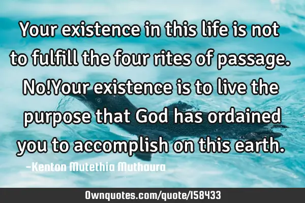 Your existence in this life is not to fulfill the four rites of passage. No!Your existence is to