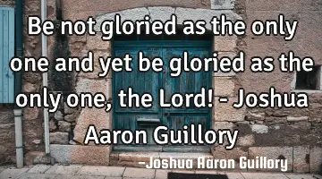 Be not gloried as the only one and yet be gloried as the only one, the Lord! - Joshua Aaron Guillory