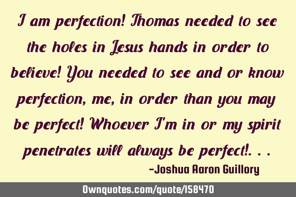 I am perfection! Thomas needed to see the holes in Jesus hands in order to believe! You needed to
