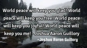 World peace will keep you glad! World peace will keep you free! World peace will keep you joyful! W