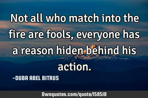 Not all who match into the fire are fools, everyone has a reason hiden behind his