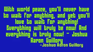 With world peace, you'll never have to wait for anything, and yet you'll love to wait for anything!