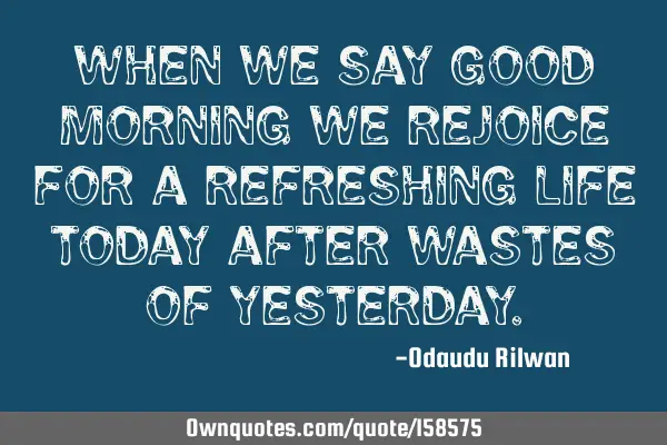 When we say good morning we rejoice for a refreshing life today after wastes of