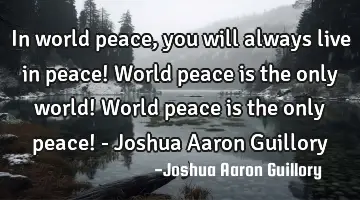 In world peace, you will always live in peace! World peace is the only world! World peace is the