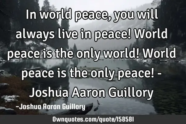 In world peace, you will always live in peace! World peace is the only world! World peace is the