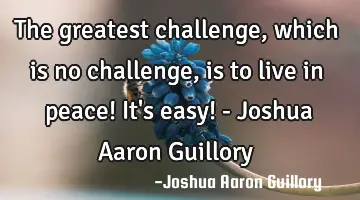 The greatest challenge, which is no challenge, is to live in peace! It's easy! - Joshua Aaron G