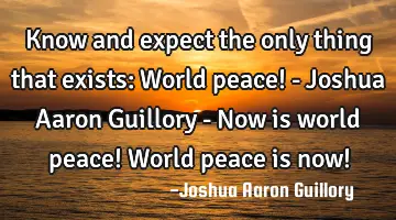 Know and expect the only thing that exists: World peace! - Joshua Aaron Guillory - Now is world