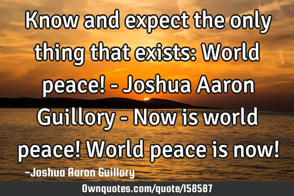 Know and expect the only thing that exists: World peace! - Joshua Aaron Guillory - Now is world