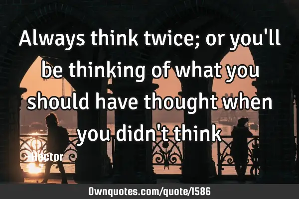 Always think twice; or you