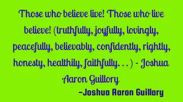 Those who believe live! Those who live believe! (truthfully, joyfully, lovingly, peacefully,