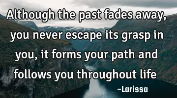 Although the past fades away, you never escape its grasp in you, it forms your path and follows you