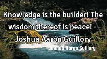 Knowledge is the builder! The wisdom thereof is peace! - Joshua Aaron Guillory