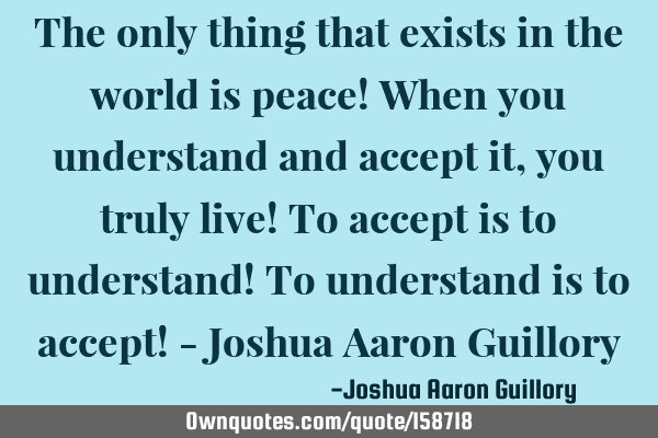 The only thing that exists in the world is peace! When you understand and accept it, you truly live!