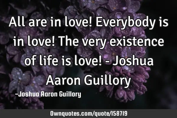 All are in love! Everybody is in love! The very existence of life is love! - Joshua Aaron G