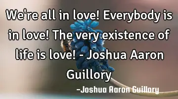 We're all in love! Everybody is in love! The very existence of life is love! - Joshua Aaron Guillory